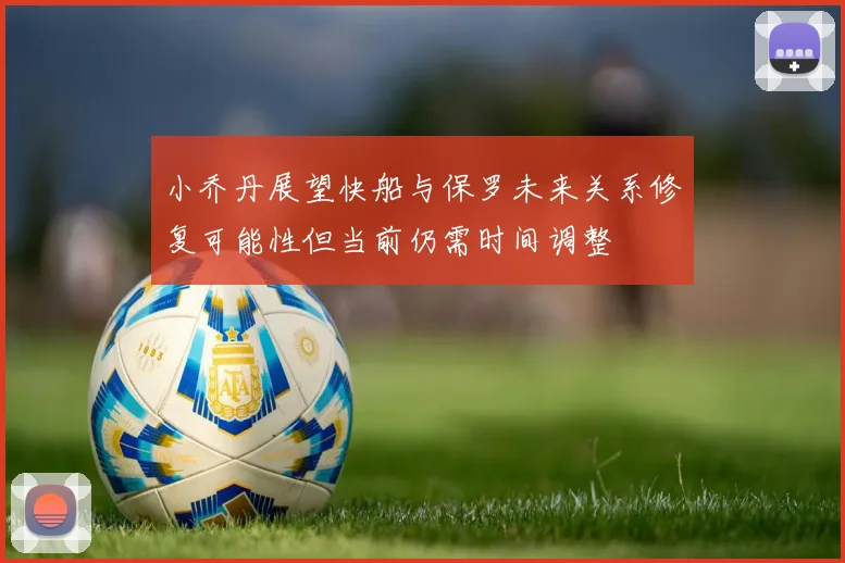 小乔丹展望快船与保罗未来关系修复可能性但当前仍需时间调整