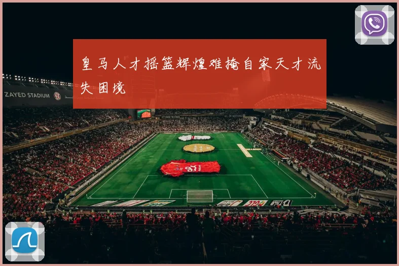 皇马人才摇篮辉煌难掩自家天才流失困境