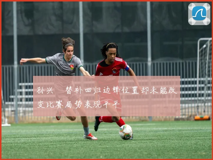 孙兴慜替补回归边锋位置却未能改变比赛局势表现平平