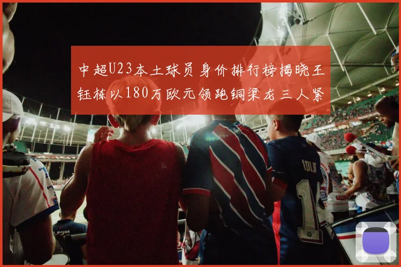 中超U23本土球员身价排行榜揭晓王钰栋以180万欧元领跑铜梁龙三人紧随其后