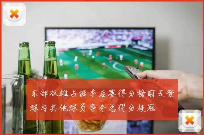 东部双雄占据季后赛得分榜前五登球与其他球员争夺总得分桂冠