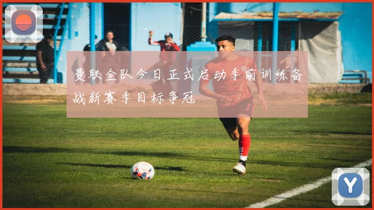 曼联全队今日正式启动季前训练备战新赛季目标争冠