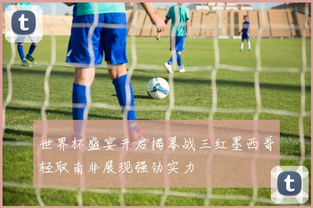 世界杯盛宴开启揭幕战三红墨西哥轻取南非展现强劲实力