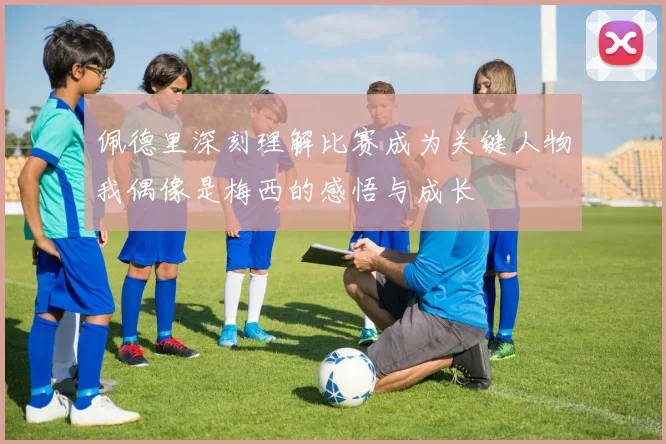 佩德里深刻理解比赛成为关键人物我偶像是梅西的感悟与成长