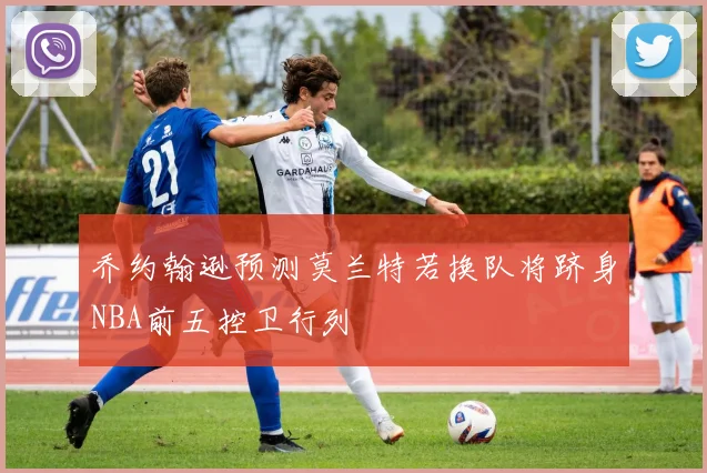 乔约翰逊预测莫兰特若换队将跻身NBA前五控卫行列