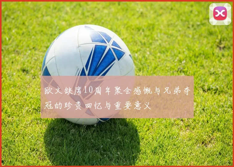 欧文缺席10周年聚会感慨与兄弟夺冠的珍贵回忆与重要意义