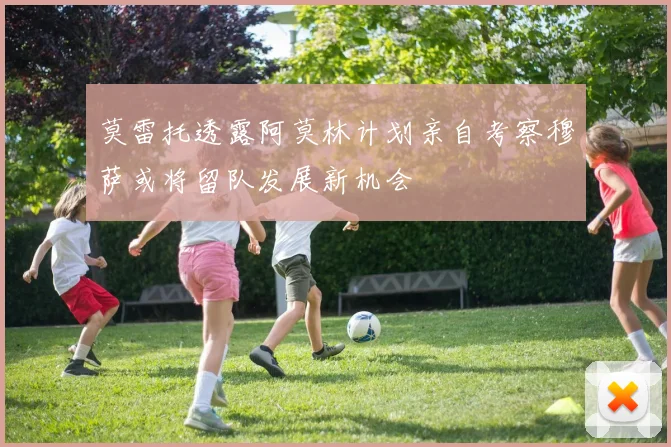 莫雷托透露阿莫林计划亲自考察穆萨或将留队发展新机会