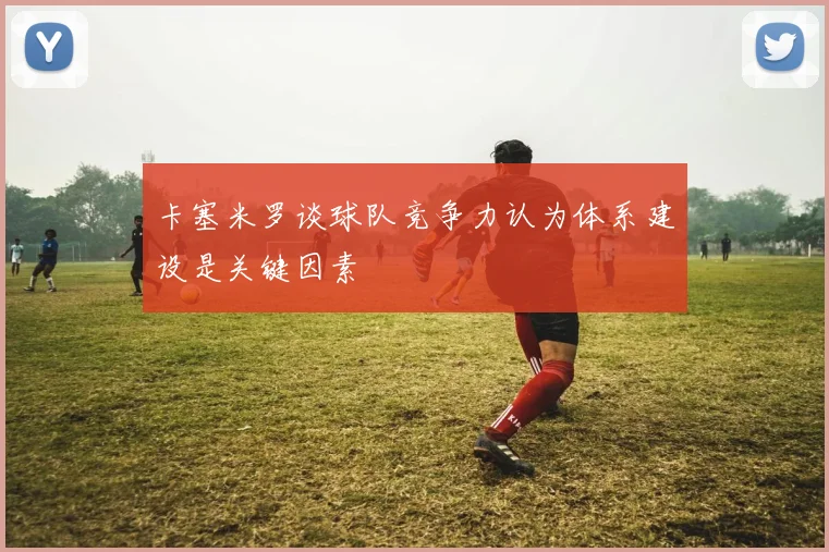卡塞米罗谈球队竞争力认为体系建设是关键因素