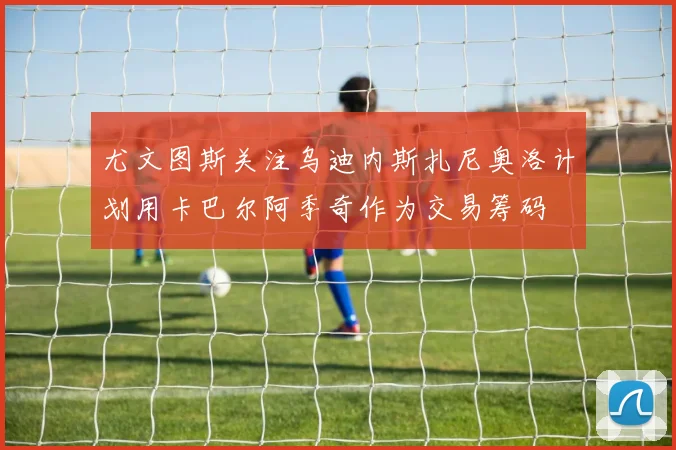 尤文图斯关注乌迪内斯扎尼奥洛计划用卡巴尔阿季奇作为交易筹码