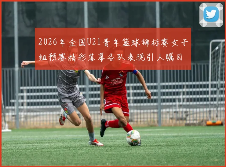 2026年全国U21青年篮球锦标赛女子组预赛精彩落幕各队表现引人瞩目