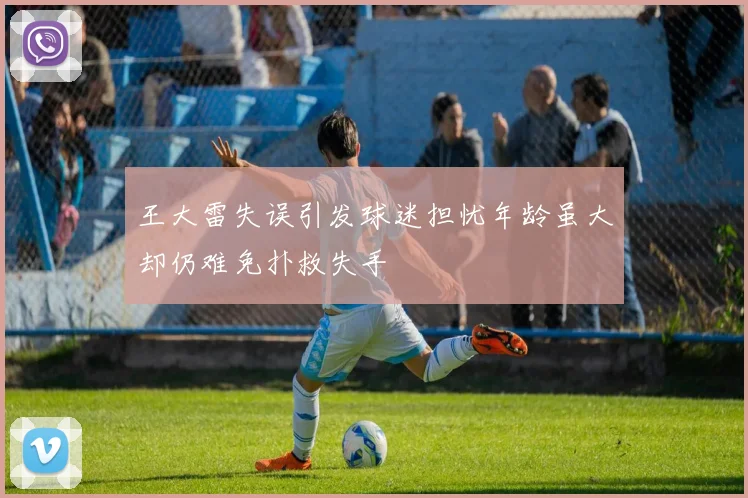 王大雷失误引发球迷担忧年龄虽大却仍难免扑救失手