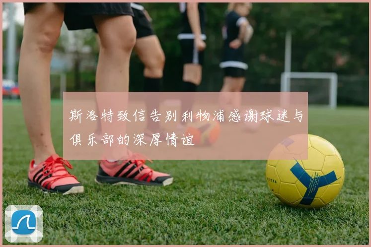 斯洛特致信告别利物浦感谢球迷与俱乐部的深厚情谊