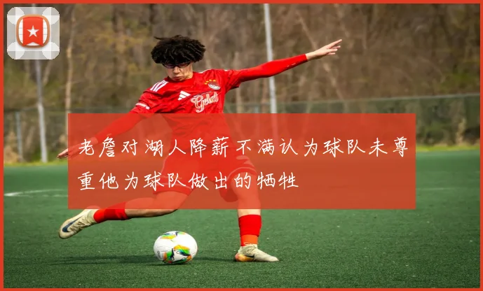 老詹对湖人降薪不满认为球队未尊重他为球队做出的牺牲