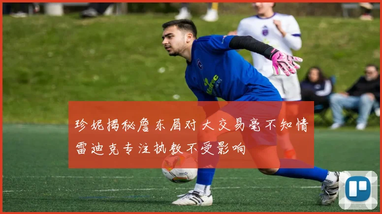 珍妮揭秘詹东眉对大交易毫不知情雷迪克专注执教不受影响