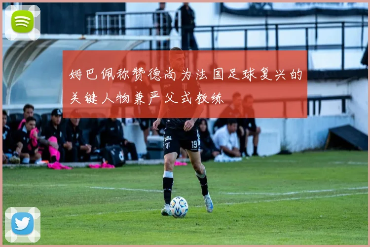 姆巴佩称赞德尚为法国足球复兴的关键人物兼严父式教练