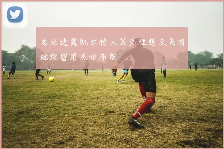 名记透露凯尔特人若无理想交易将继续留用杰伦布朗