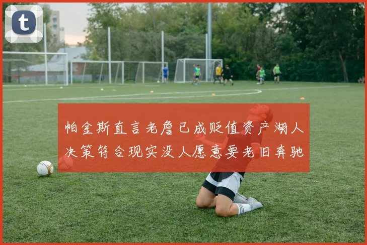 帕金斯直言老詹已成贬值资产湖人决策符合现实没人愿意要老旧奔驰