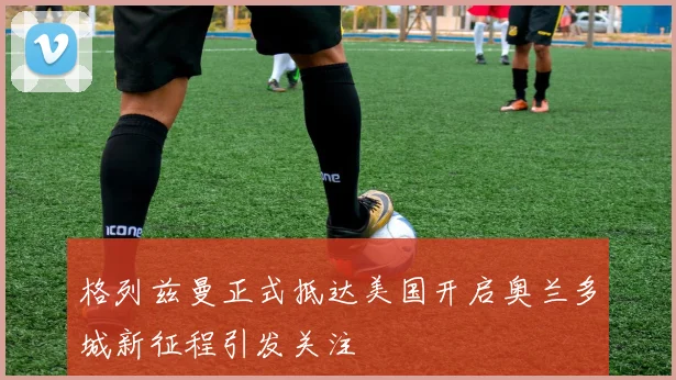 格列兹曼正式抵达美国开启奥兰多城新征程引发关注