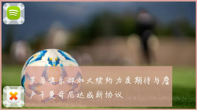 罗马俱乐部加大续约力度期待与詹卢卡曼奇尼达成新协议