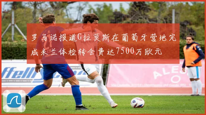罗马诺报道G拉莫斯在葡萄牙营地完成米兰体检转会费达7500万欧元